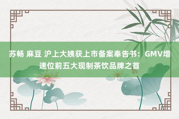 苏畅 麻豆 沪上大姨获上市备案奉告书：GMV增速位前五大现制茶饮品牌之首