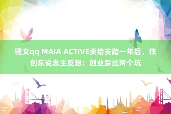 骚女qq MAIA ACTIVE卖给安踏一年后，独创东说念主反想：创业踩过两个坑