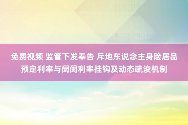 免费视频 监管下发奉告 斥地东说念主身险居品预定利率与阛阓利率挂钩及动态疏浚机制