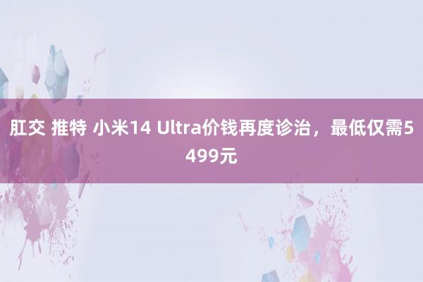 肛交 推特 小米14 Ultra价钱再度诊治，最低仅需5499元