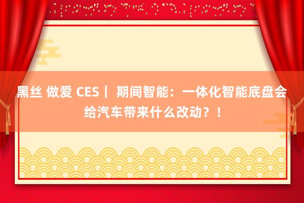 黑丝 做爱 CES｜ 期间智能：一体化智能底盘会给汽车带来什么改动？！