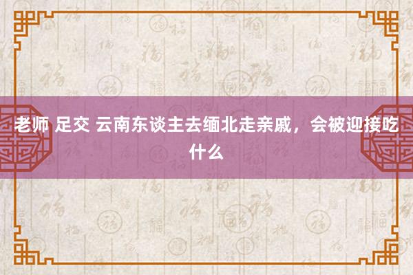 老师 足交 云南东谈主去缅北走亲戚，会被迎接吃什么