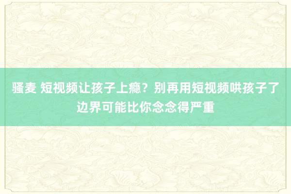 骚麦 短视频让孩子上瘾？别再用短视频哄孩子了边界可能比你念念得严重