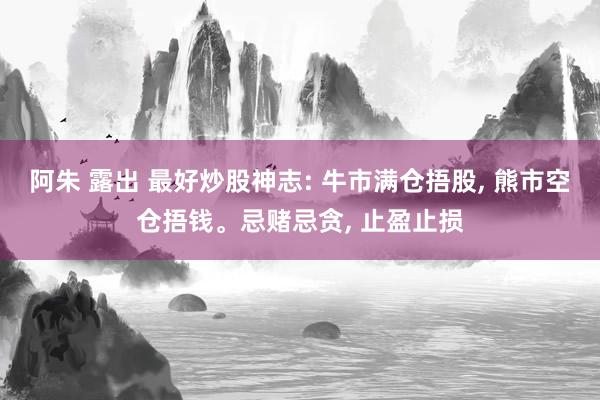 阿朱 露出 最好炒股神志: 牛市满仓捂股， 熊市空仓捂钱。忌赌忌贪， 止盈止损