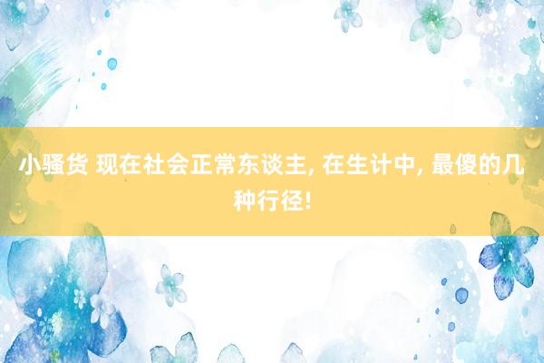 小骚货 现在社会正常东谈主， 在生计中， 最傻的几种行径!