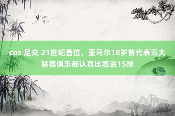 cos 足交 21世纪首位，亚马尔18岁前代表五大联赛俱乐部认真比赛进15球