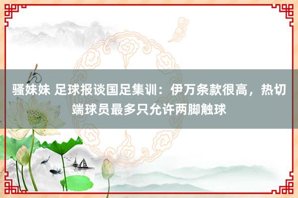 骚妹妹 足球报谈国足集训：伊万条款很高，热切端球员最多只允许两脚触球