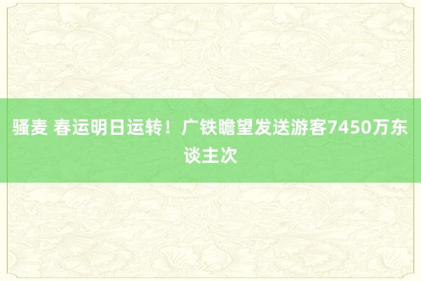 骚麦 春运明日运转！广铁瞻望发送游客7450万东谈主次