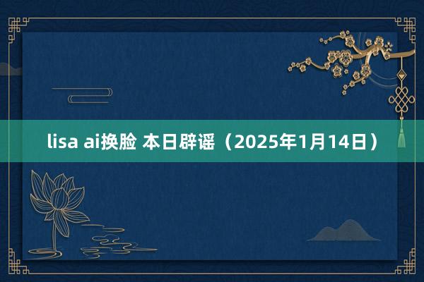 lisa ai换脸 本日辟谣（2025年1月14日）