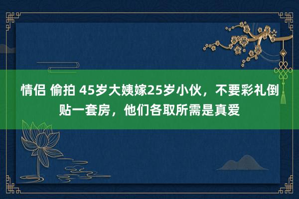 情侣 偷拍 45岁大姨嫁25岁小伙，不要彩礼倒贴一套房，他们各取所需是真爱