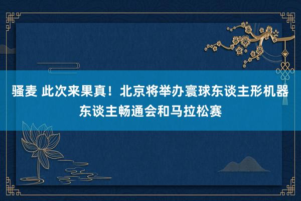 骚麦 此次来果真！北京将举办寰球东谈主形机器东谈主畅通会和马拉松赛