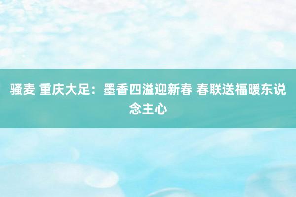 骚麦 重庆大足：墨香四溢迎新春 春联送福暖东说念主心