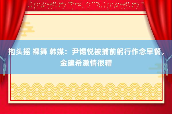 抱头摇 裸舞 韩媒：尹锡悦被捕前躬行作念早餐，金建希激情很糟