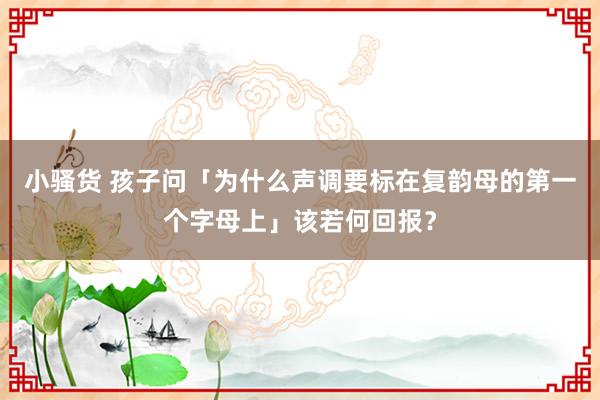 小骚货 孩子问「为什么声调要标在复韵母的第一个字母上」该若何回报？