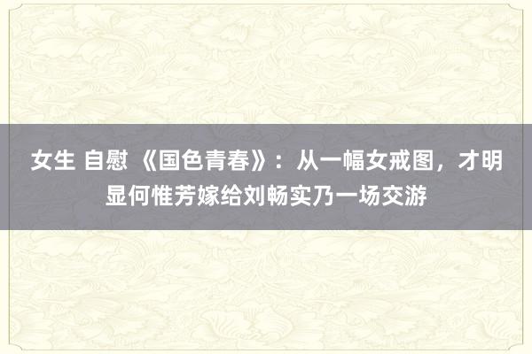 女生 自慰 《国色青春》：从一幅女戒图，才明显何惟芳嫁给刘畅实乃一场交游