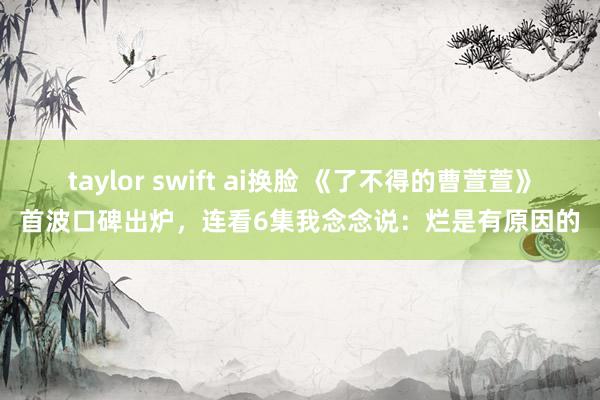 taylor swift ai换脸 《了不得的曹萱萱》首波口碑出炉，连看6集我念念说：烂是有原因的