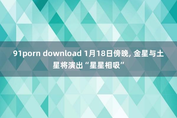 91porn download 1月18日傍晚， 金星与土星将演出“星星相吸”