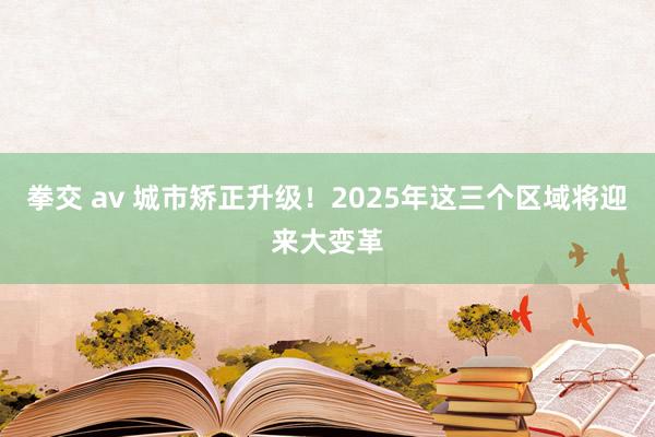 拳交 av 城市矫正升级！2025年这三个区域将迎来大变革