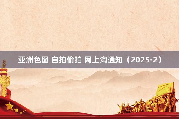 亚洲色图 自拍偷拍 网上淘通知（2025·2）