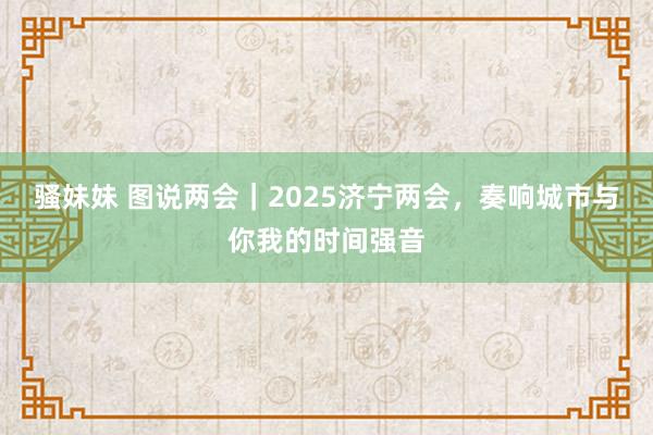 骚妹妹 图说两会｜2025济宁两会，奏响城市与你我的时间强音